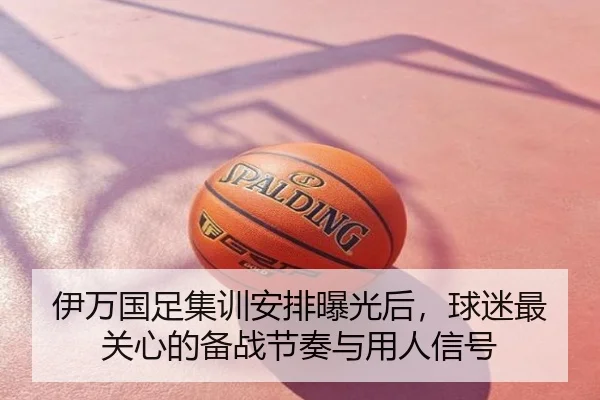伊万国足集训安排曝光后，球迷最关心的备战节奏与用人信号（kaiyun）